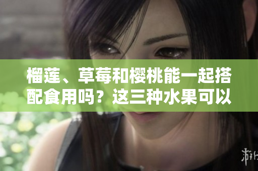 榴蓮、草莓和櫻桃能一起搭配食用嗎？這三種水果可以混搭嗎？