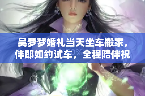 吳夢夢婚禮當天坐車搬家，伴郎如約試車，全程陪伴祝福喜慶