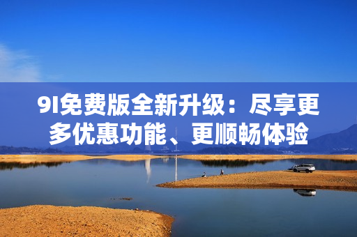 9I免費(fèi)版全新升級(jí)：盡享更多優(yōu)惠功能、更順暢體驗(yàn)