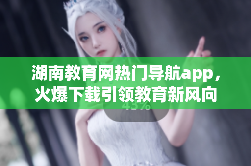 湖南教育網(wǎng)熱門導(dǎo)航app，火爆下載引領(lǐng)教育新風(fēng)向