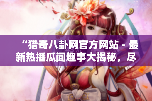 “獵奇八卦網(wǎng)官方網(wǎng)站 - 最新熱播瓜聞趣事大揭秘，盡在一站式閱讀體驗(yàn)中”