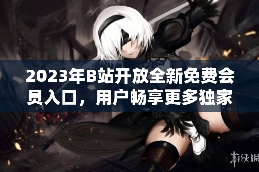 2023年B站開放全新免費會員入口，用戶暢享更多獨家資源