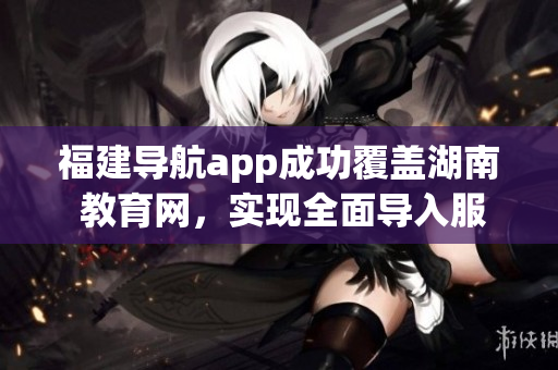 福建導(dǎo)航app成功覆蓋湖南 教育網(wǎng)，實(shí)現(xiàn)全面導(dǎo)入服務(wù)
