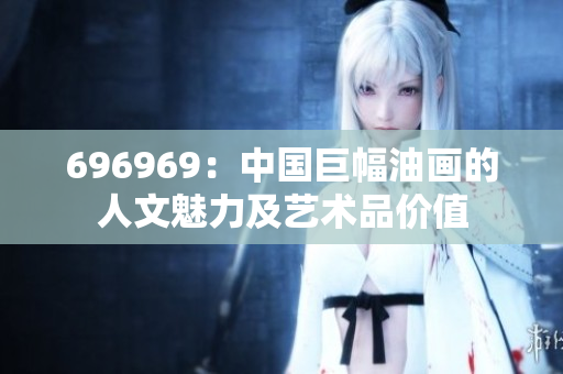 696969：中國巨幅油畫的人文魅力及藝術(shù)品價(jià)值