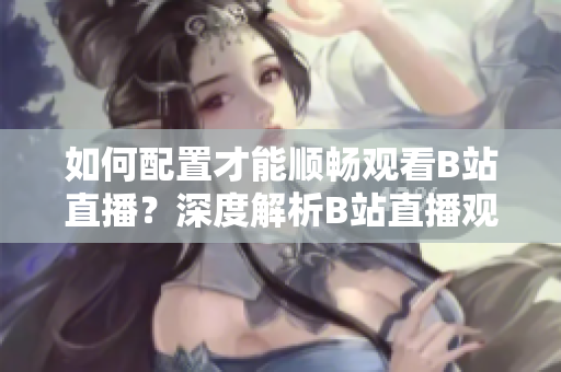 如何配置才能順暢觀看B站直播？深度解析B站直播觀看需求及推薦配置!