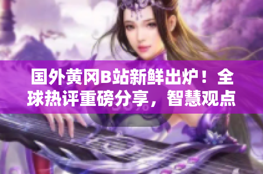 國外黃岡B站新鮮出爐！全球熱評重磅分享，智慧觀點引領潮流