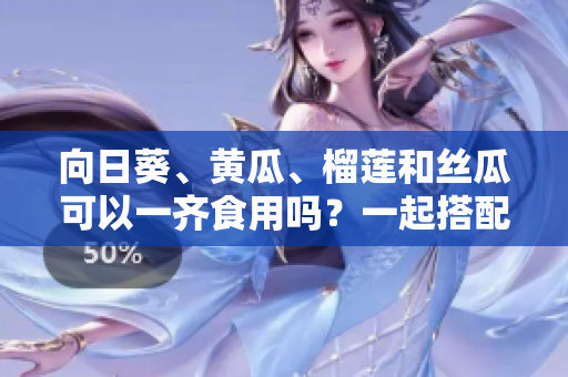 向日葵、黃瓜、榴蓮和絲瓜可以一齊食用嗎？一起搭配進餐是否安全與健康？