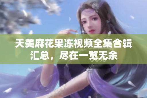 天美麻花果凍視頻全集合輯匯總，盡在一覽無余
