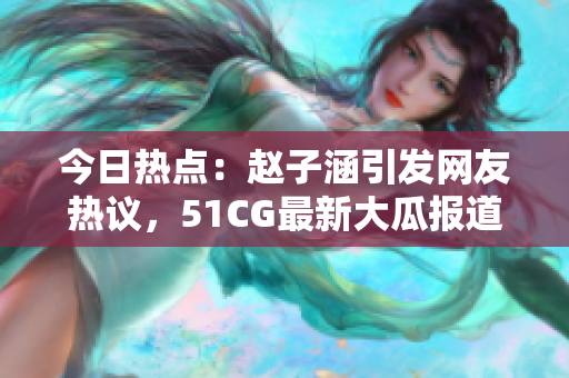 今日熱點：趙子涵引發(fā)網(wǎng)友熱議，51CG最新大瓜報道
