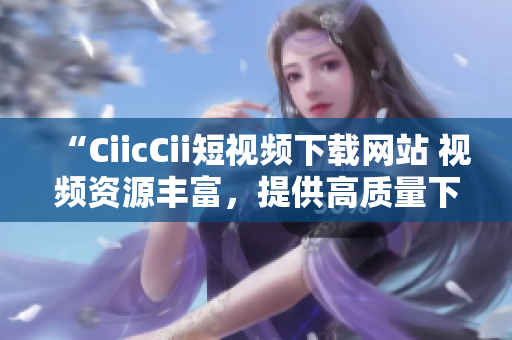 “CiicCii短視頻下載網(wǎng)站 視頻資源豐富，提供高質(zhì)量下載服務”