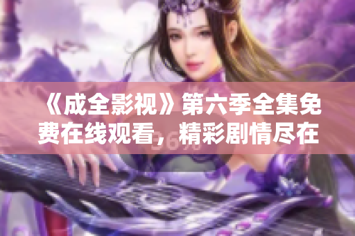 《成全影視》第六季全集免費(fèi)在線觀看，精彩劇情盡在成全影視平臺(tái)