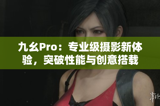 九幺Pro：專業(yè)級攝影新體驗，突破性能與創(chuàng)意搭載