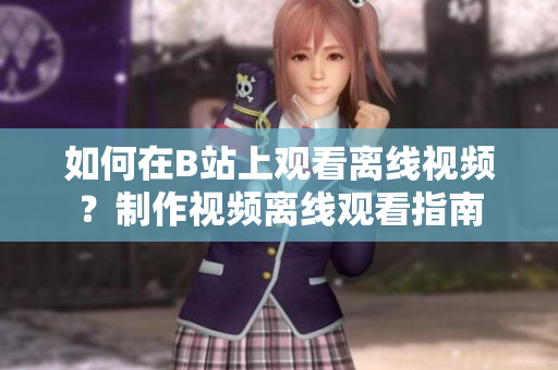 如何在B站上觀看離線視頻？制作視頻離線觀看指南