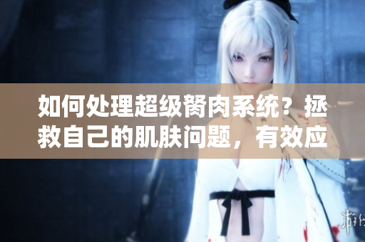 如何處理超級(jí)胬肉系統(tǒng)？拯救自己的肌膚問(wèn)題，有效應(yīng)對(duì)胬肉困擾