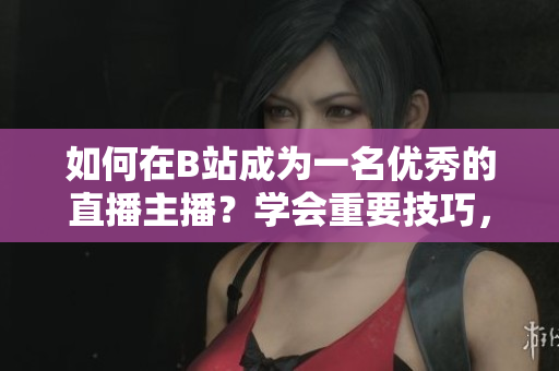 如何在B站成為一名優(yōu)秀的直播主播？學(xué)會(huì)重要技巧，快速提升人氣