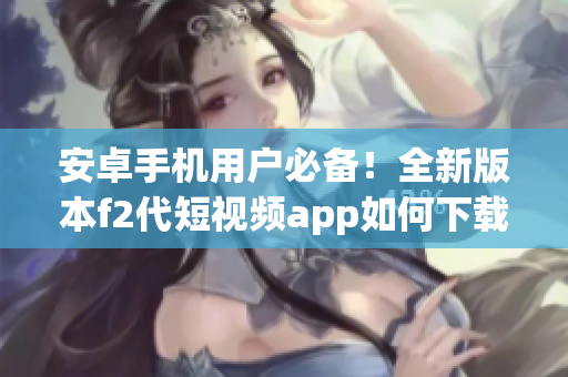 安卓手機(jī)用戶必備！全新版本f2代短視頻app如何下載安裝，快來get新功能啦