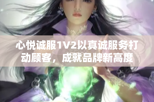 心悅誠服1V2以真誠服務(wù)打動(dòng)顧客，成就品牌新高度