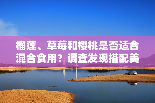榴蓮、草莓和櫻桃是否適合混合食用？調(diào)查發(fā)現(xiàn)搭配美味的方式