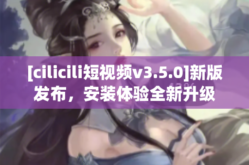[cilicili短視頻v3.5.0]新版發(fā)布，安裝體驗(yàn)全新升級