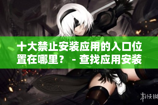 十大禁止安裝應(yīng)用的入口位置在哪里？ - 查找應(yīng)用安裝的阻礙處