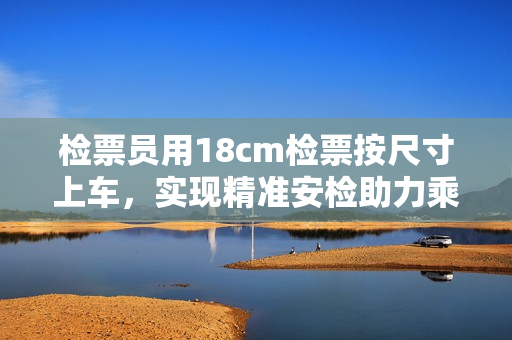 檢票員用18cm檢票按尺寸上車(chē)，實(shí)現(xiàn)精準(zhǔn)安檢助力乘客出行