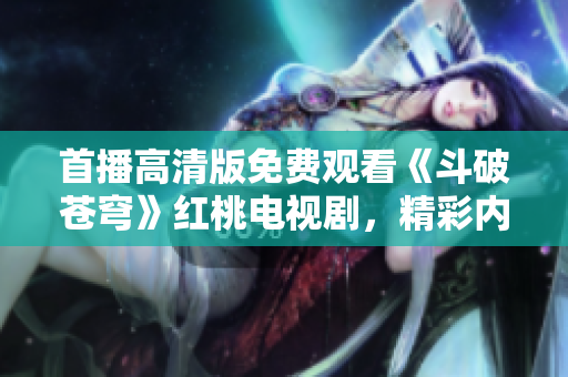 首播高清版免費觀看《斗破蒼穹》紅桃電視劇，精彩內容盡收眼底