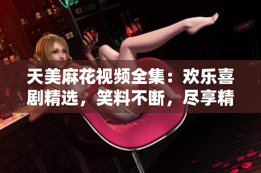 天美麻花視頻全集：歡樂喜劇精選，笑料不斷，盡享精彩絕倫的喜劇饕餮盛宴