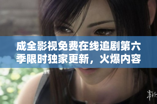 成全影視免費(fèi)在線追劇第六季限時(shí)獨(dú)家更新，火爆內(nèi)容盡收眼底
