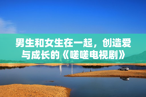 男生和女生在一起，創(chuàng)造愛(ài)與成長(zhǎng)的《嗟嗟電視劇》