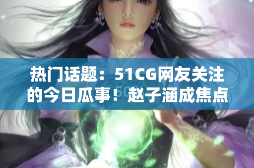 熱門話題：51CG網(wǎng)友關(guān)注的今日瓜事！趙子涵成焦點！