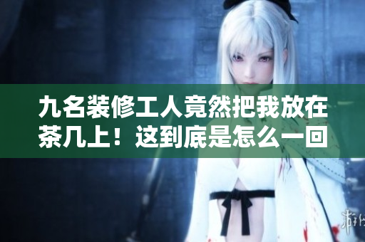 九名裝修工人竟然把我放在茶幾上！這到底是怎么一回事？