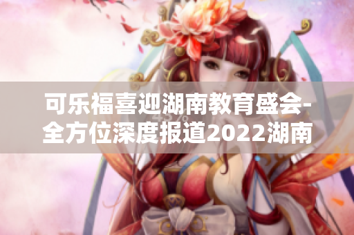 可樂福喜迎湖南教育盛會(huì)-全方位深度報(bào)道2022湖南教育年會(huì)，揭示未來教育趨勢(shì)