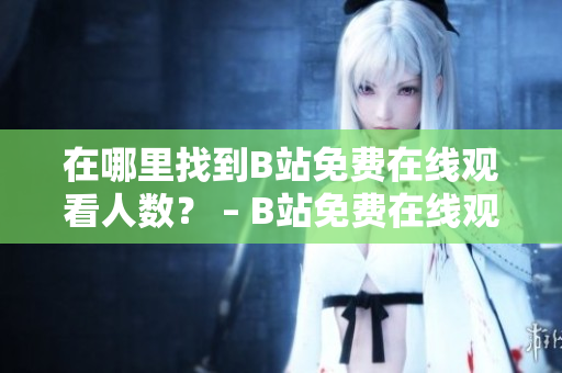在哪里找到B站免費(fèi)在線觀看人數(shù)？ – B站免費(fèi)在線觀看人數(shù)查詢技巧分享