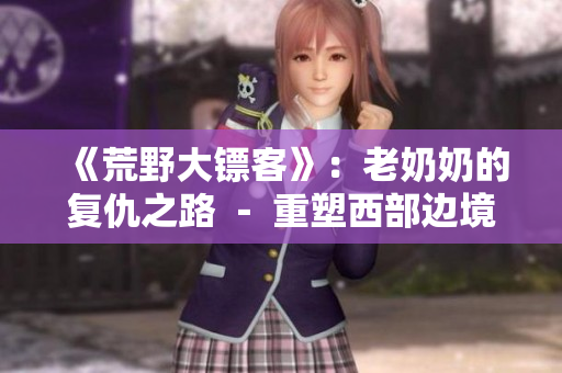 《荒野大鏢客》：老奶奶的復(fù)仇之路 － 重塑西部邊境的故事