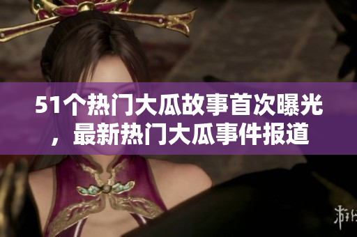 51個熱門大瓜故事首次曝光，最新熱門大瓜事件報道