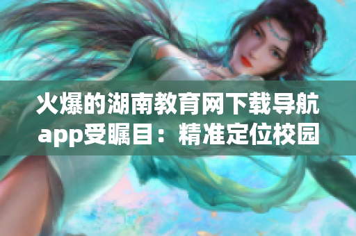 火爆的湖南教育網(wǎng)下載導(dǎo)航app受矚目：精準定位校園資源，提升學(xué)習(xí)效率
