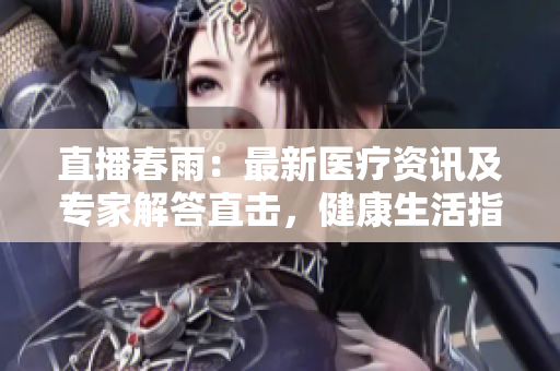 直播春雨：最新醫(yī)療資訊及專家解答直擊，健康生活指南發(fā)布