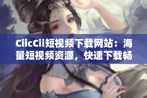 CiicCii短視頻下載網(wǎng)站：海量短視頻資源，快速下載暢享精彩內(nèi)容