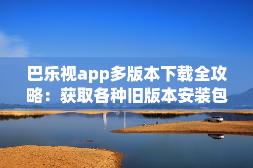 巴樂(lè)視app多版本下載全攻略：獲取各種舊版本安裝包、安全可靠下載，方便兼容不同設(shè)備需求