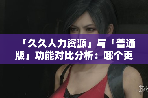 「久久人力資源」與「普通版」功能對(duì)比分析：哪個(gè)更適合你的企業(yè)管理需求？