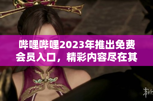 嗶哩嗶哩2023年推出免費會員入口，精彩內(nèi)容盡在其中