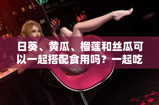 日葵、黃瓜、榴蓮和絲瓜可以一起搭配食用嗎？一起吃會(huì)有什么效果？