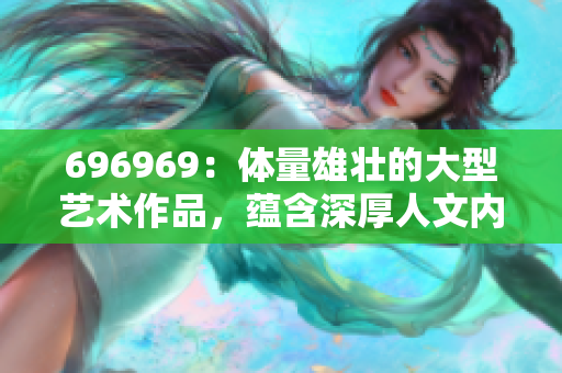 696969：體量雄壯的大型藝術(shù)作品，蘊(yùn)含深厚人文內(nèi)涵