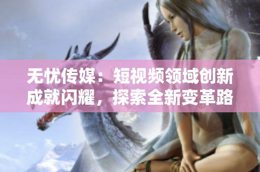 無憂傳媒：短視頻領(lǐng)域創(chuàng)新成就閃耀，探索全新變革路徑