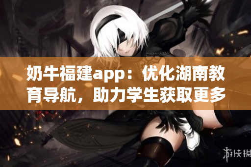 奶牛福建app：優(yōu)化湖南教育導(dǎo)航，助力學(xué)生獲取更多教育資源