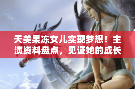 天美果凍女兒實現(xiàn)夢想！主演資料盤點，見證她的成長歷程