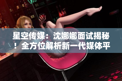 星空傳媒：沈娜娜面試揭秘！全方位解析新一代媒體平臺的創(chuàng)新功能