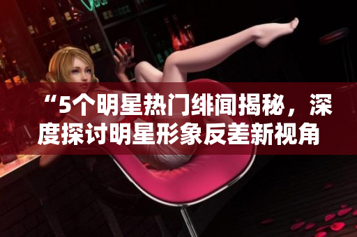 “5個明星熱門緋聞揭秘，深度探討明星形象反差新視角”