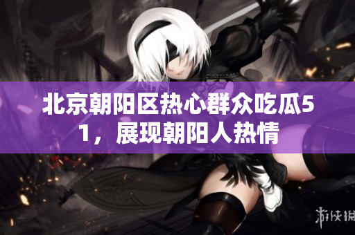 北京朝陽區(qū)熱心群眾吃瓜51，展現(xiàn)朝陽人熱情