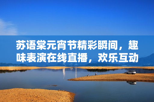 蘇語(yǔ)棠元宵節(jié)精彩瞬間，趣味表演在線直播，歡樂(lè)互動(dòng)等你來(lái)！